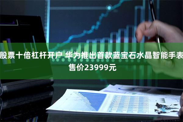 股票十倍杠杆开户 华为推出首款蓝宝石水晶智能手表 售价23999元