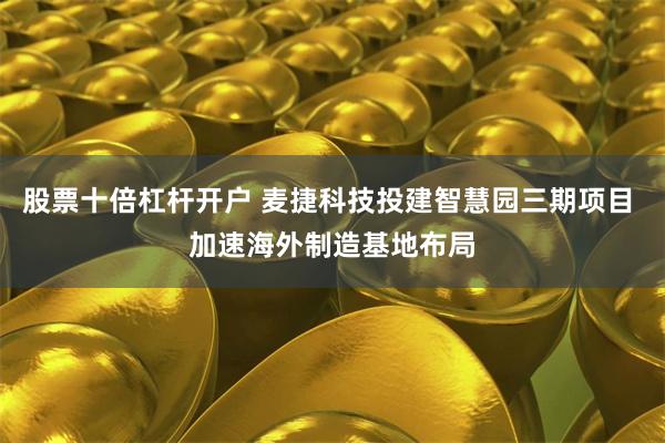 股票十倍杠杆开户 麦捷科技投建智慧园三期项目 加速海外制造基地布局