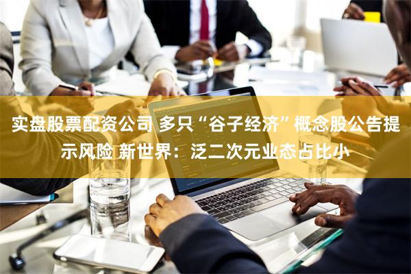 实盘股票配资公司 多只“谷子经济”概念股公告提示风险 新世界：泛二次元业态占比小