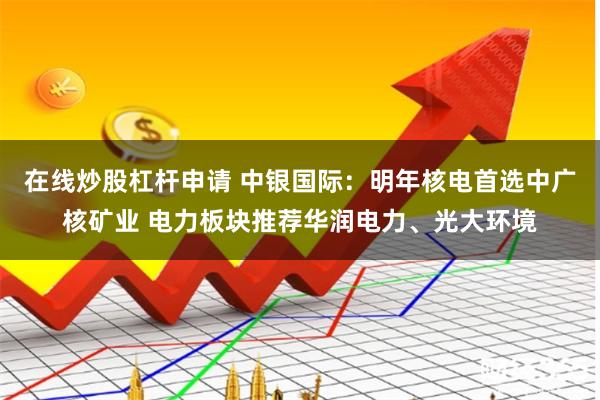 在线炒股杠杆申请 中银国际：明年核电首选中广核矿业 电力板块推荐华润电力、光大环境