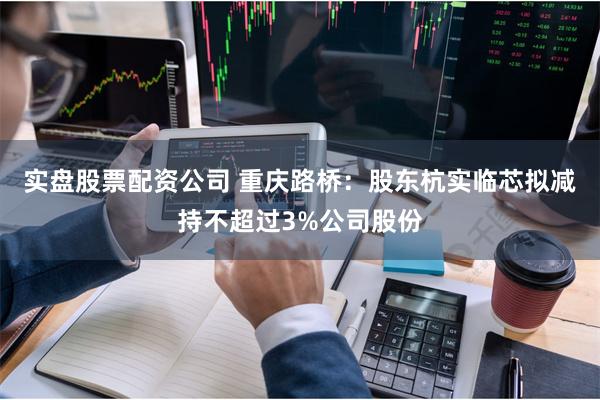 实盘股票配资公司 重庆路桥：股东杭实临芯拟减持不超过3%公司股份
