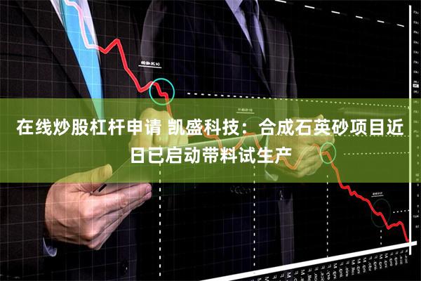 在线炒股杠杆申请 凯盛科技：合成石英砂项目近日已启动带料试生产