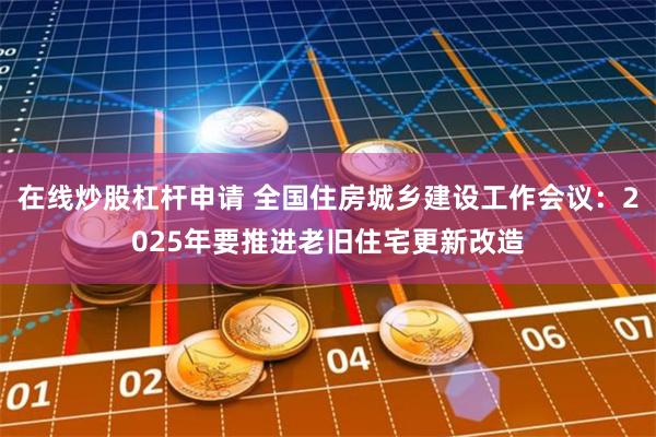在线炒股杠杆申请 全国住房城乡建设工作会议：2025年要推进老旧住宅更新改造