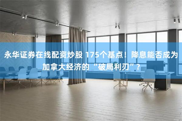 永华证券在线配资炒股 175个基点！降息能否成为加拿大经济的 “破局利刃”？