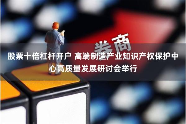股票十倍杠杆开户 高端制造产业知识产权保护中心高质量发展研讨会举行