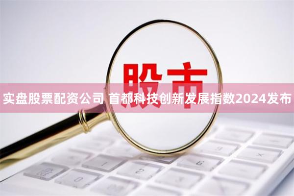实盘股票配资公司 首都科技创新发展指数2024发布