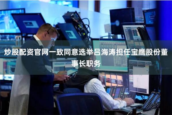 炒股配资官网一致同意选举吕海涛担任宝鹰股份董事长职务