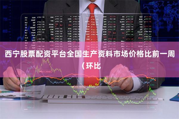 西宁股票配资平台全国生产资料市场价格比前一周（环比